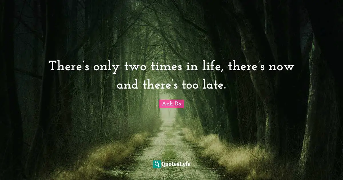 There’s only two times in life, there’s now and there’s too late.