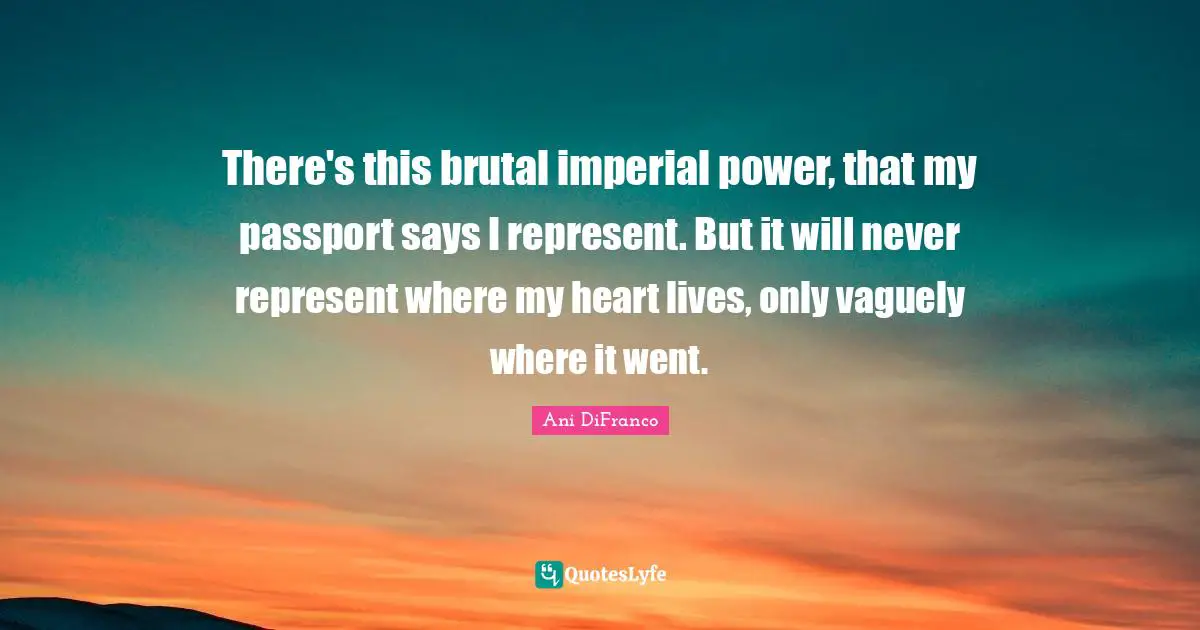 There's this brutal imperial power, that my passport says I represent. But it will never represent where my heart lives, only vaguely where it went.