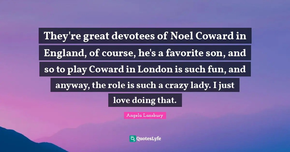 They're great devotees of Noel Coward in England, of course, he's a favorite son, and so to play Coward in London is such fun, and anyway, the role is such a crazy lady. I just love doing that.
