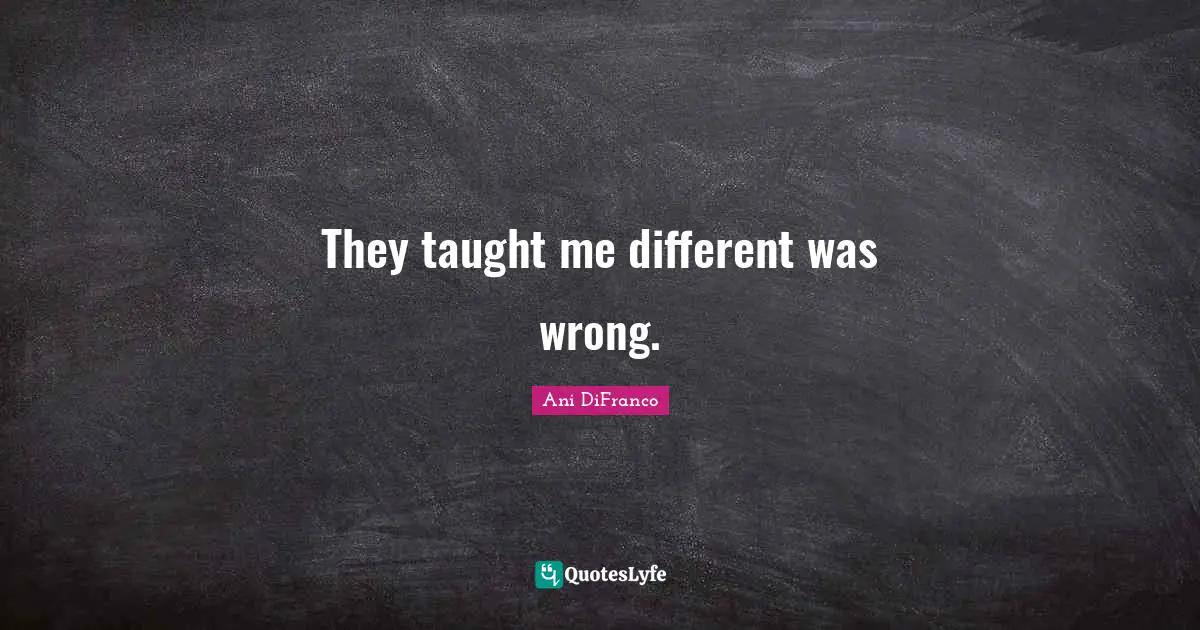 They taught me different was wrong.