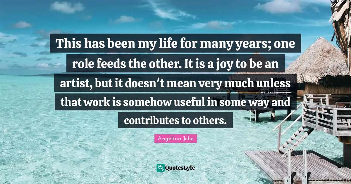 This has been my life for many years; one role feeds the other. It is a joy to be an artist, but it doesn't mean very much unless that work is somehow useful in some way and contributes to others.