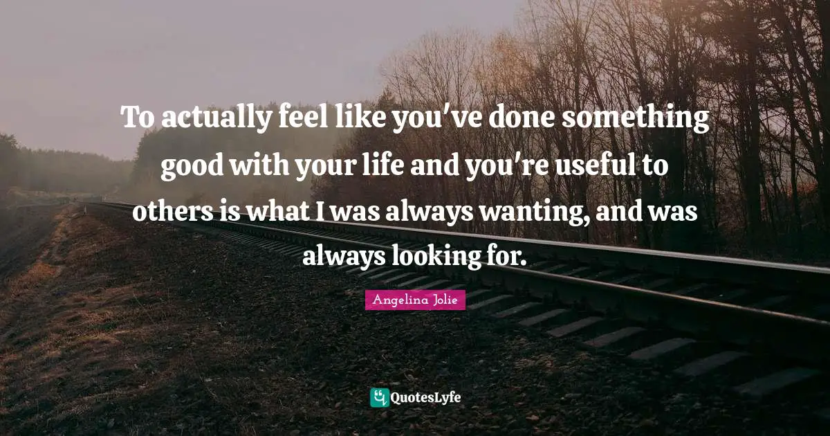 To actually feel like you've done something good with your life and you're useful to others is what I was always wanting, and was always looking for.