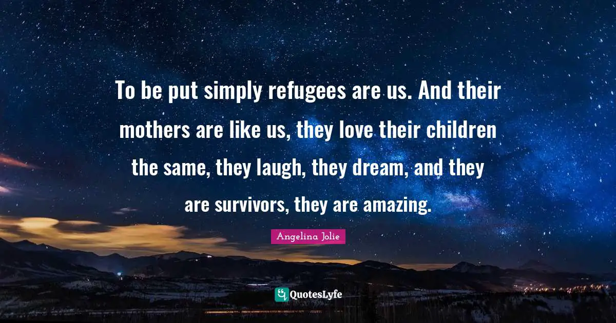 To be put simply refugees are us. And their mothers are like us, they love their children the same, they laugh, they dream, and they are survivors, they are amazing.