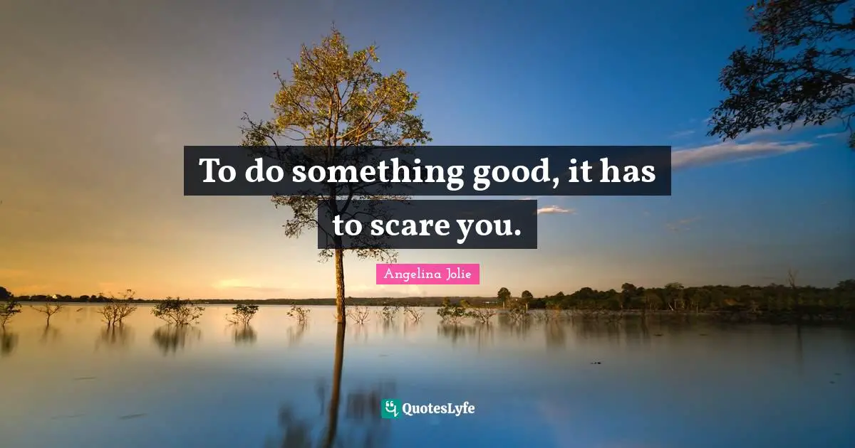 To do something good, it has to scare you.
