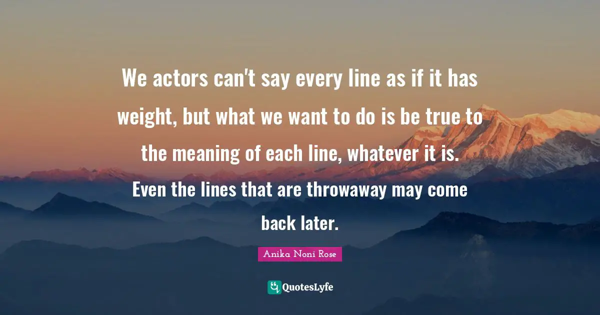 We actors can't say every line as if it has weight, but what we want to do is be true to the meaning of each line, whatever it is. Even the lines that are throwaway may come back later.
