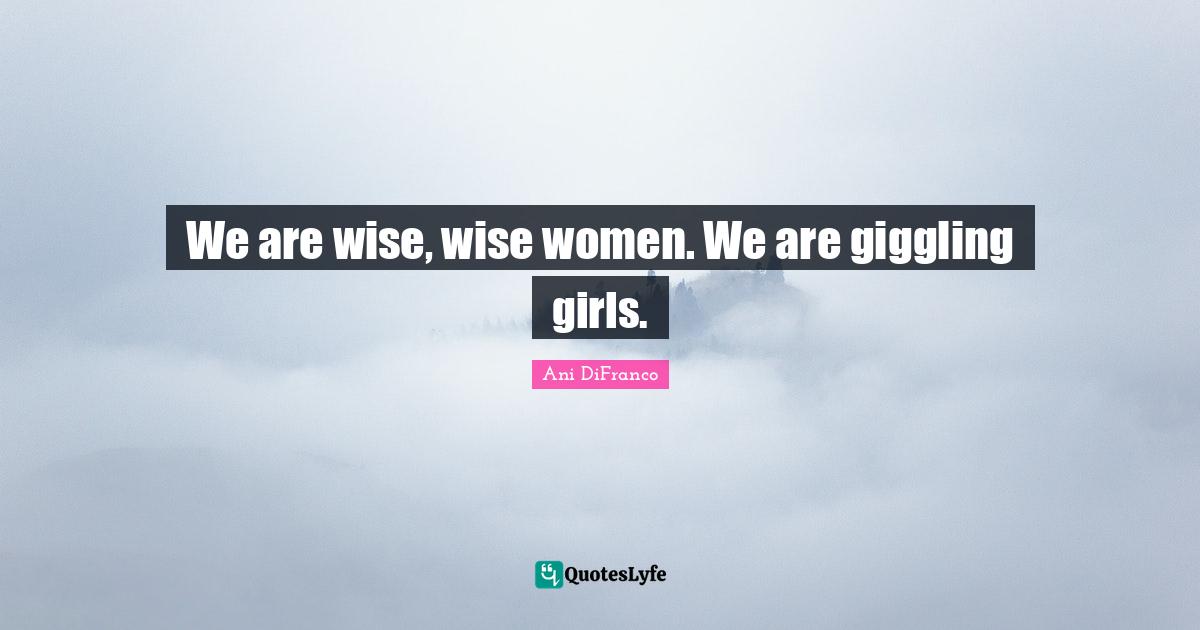 We are wise, wise women. We are giggling girls.