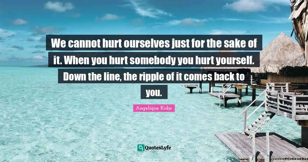 We cannot hurt ourselves just for the sake of it. When you hurt somebody you hurt yourself. Down the line, the ripple of it comes back to you.