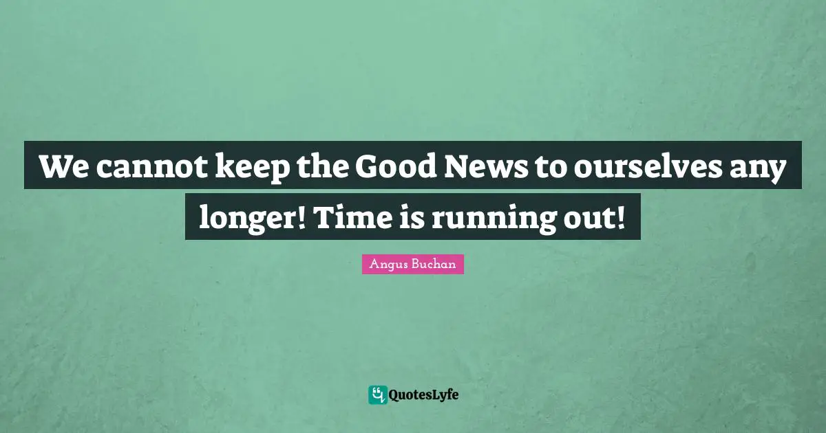 We cannot keep the Good News to ourselves any longer! Time is running out!