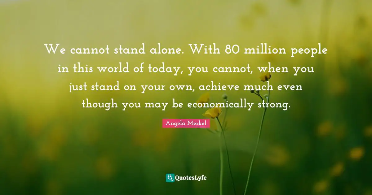 We cannot stand alone. With 80 million people in this world of today, you cannot, when you just stand on your own, achieve much even though you may be economically strong.
