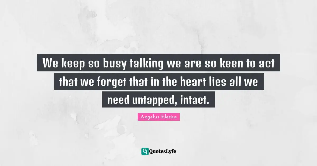 We keep so busy talking we are so keen to act that we forget that in the heart lies all we need untapped, intact.