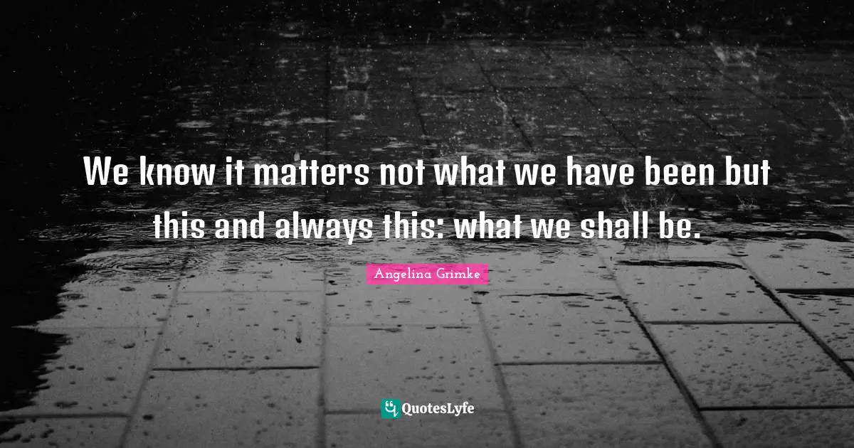 We know it matters not what we have been but this and always this: what we shall be.