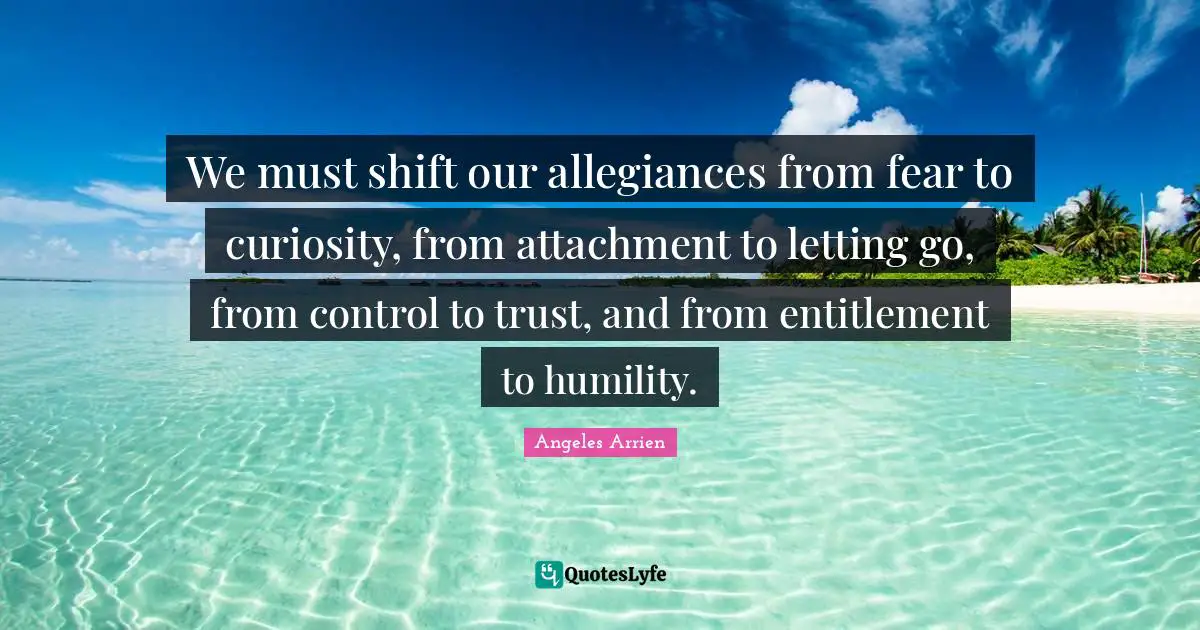 Attachment Quotes: "We must shift our allegiances from fear to curiosity, from attachment to letting go, from control to trust, and from entitlement to humility."