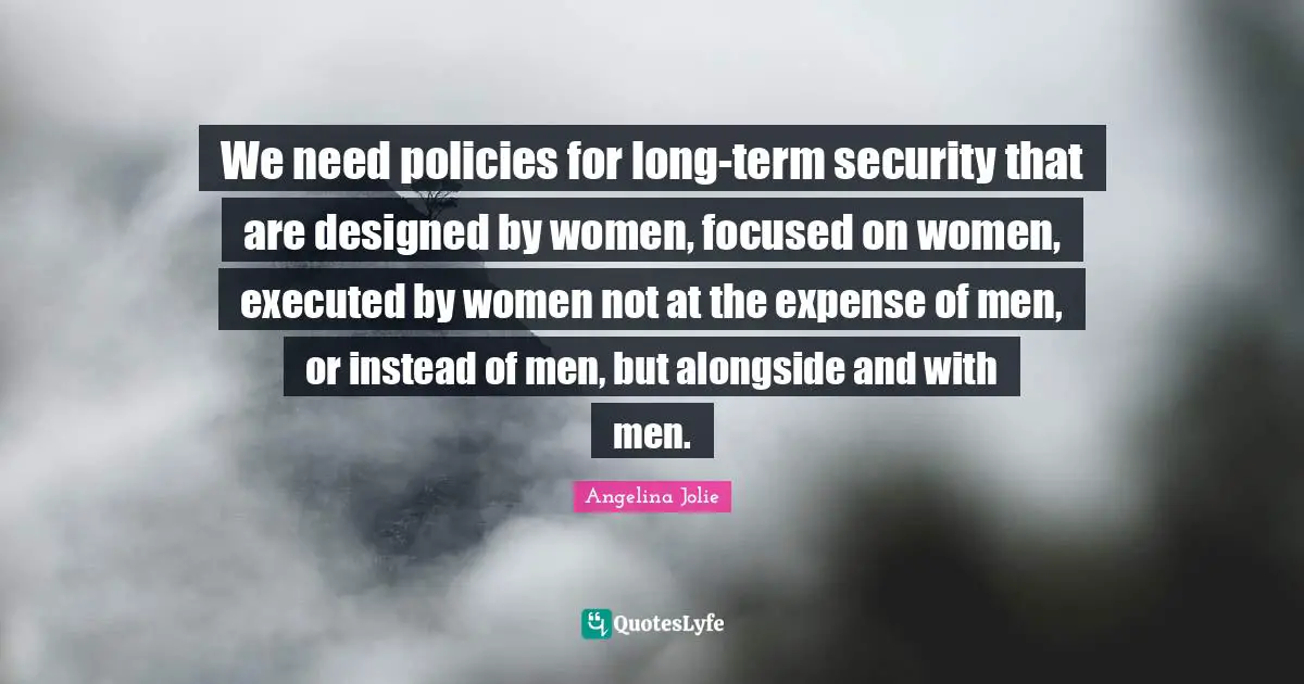 We need policies for long-term security that are designed by women, focused on women, executed by women not at the expense of men, or instead of men, but alongside and with men.