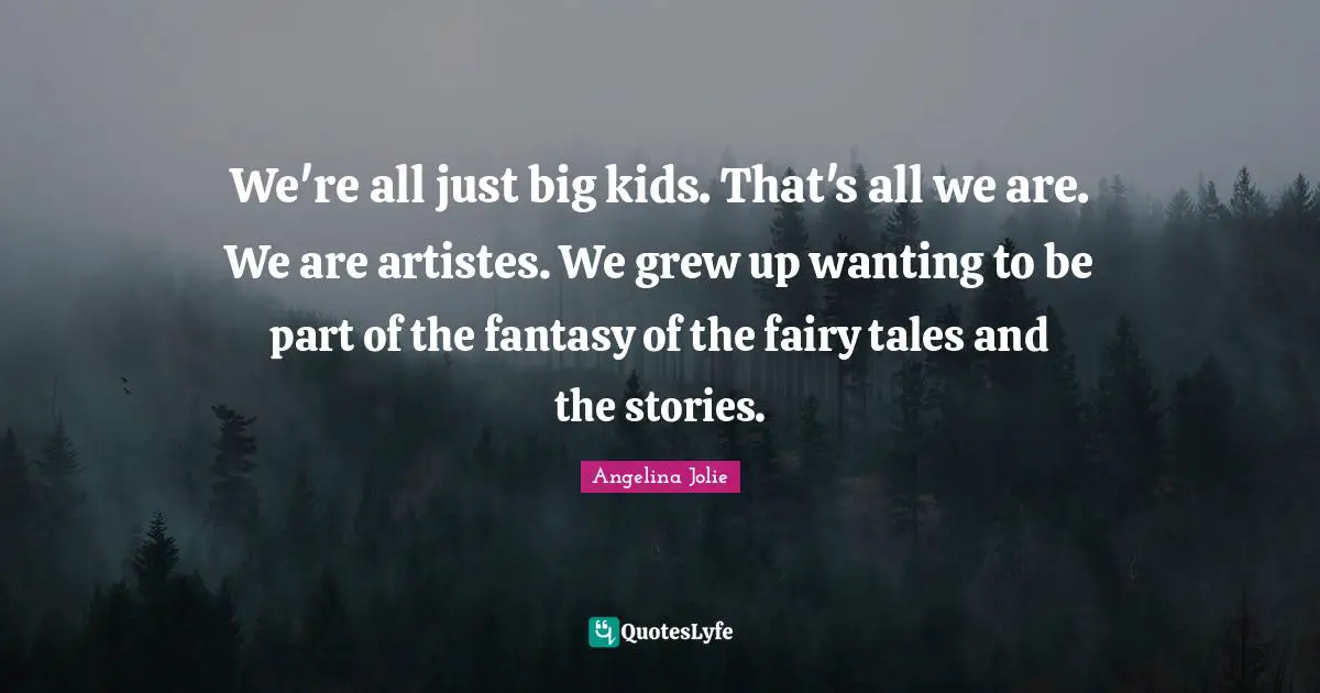 We're all just big kids. That's all we are. We are artistes. We grew up wanting to be part of the fantasy of the fairy tales and the stories.