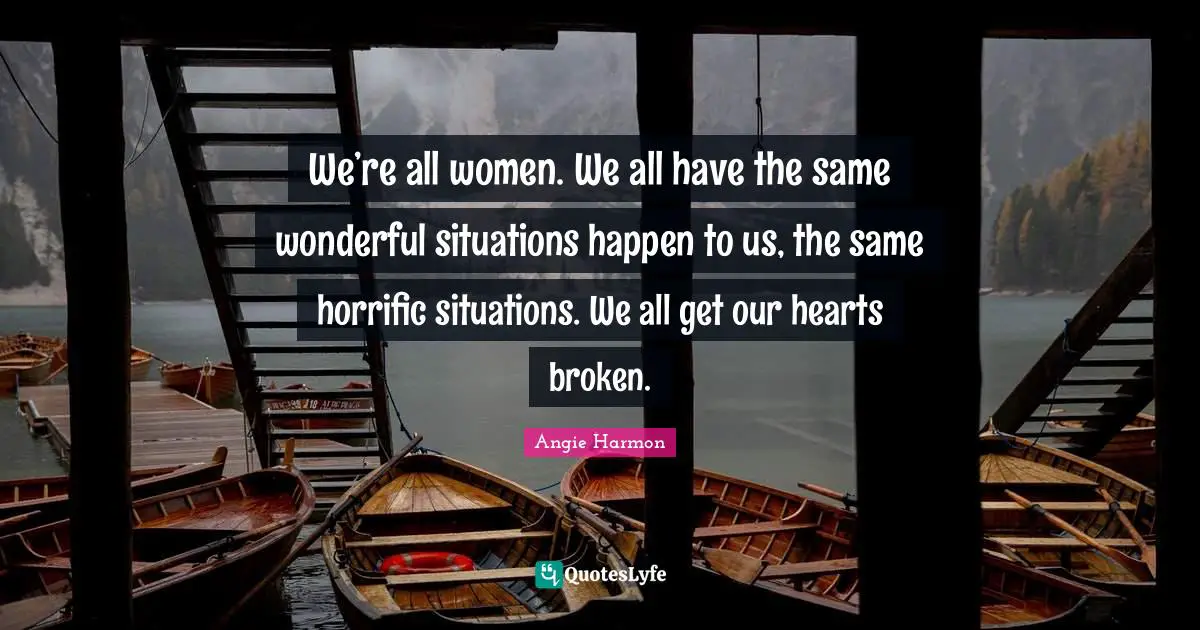 We’re all women. We all have the same wonderful situations happen to us, the same horrific situations. We all get our hearts broken.