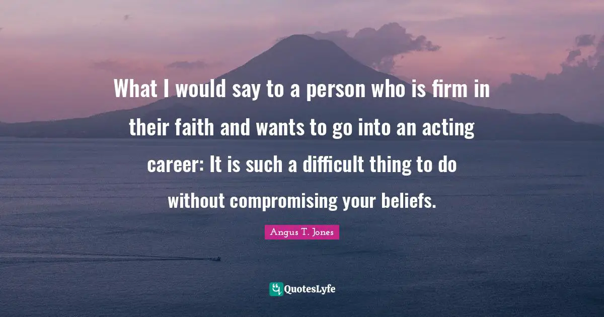 What I would say to a person who is firm in their faith and wants to go into an acting career: It is such a difficult thing to do without compromising your beliefs.