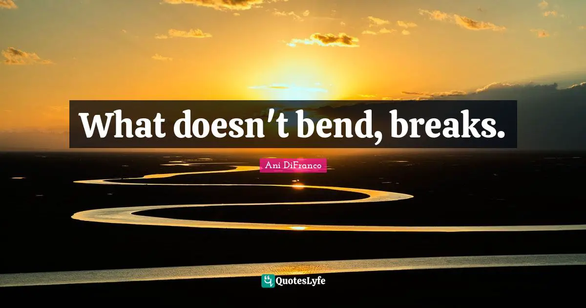 What doesn't bend, breaks.