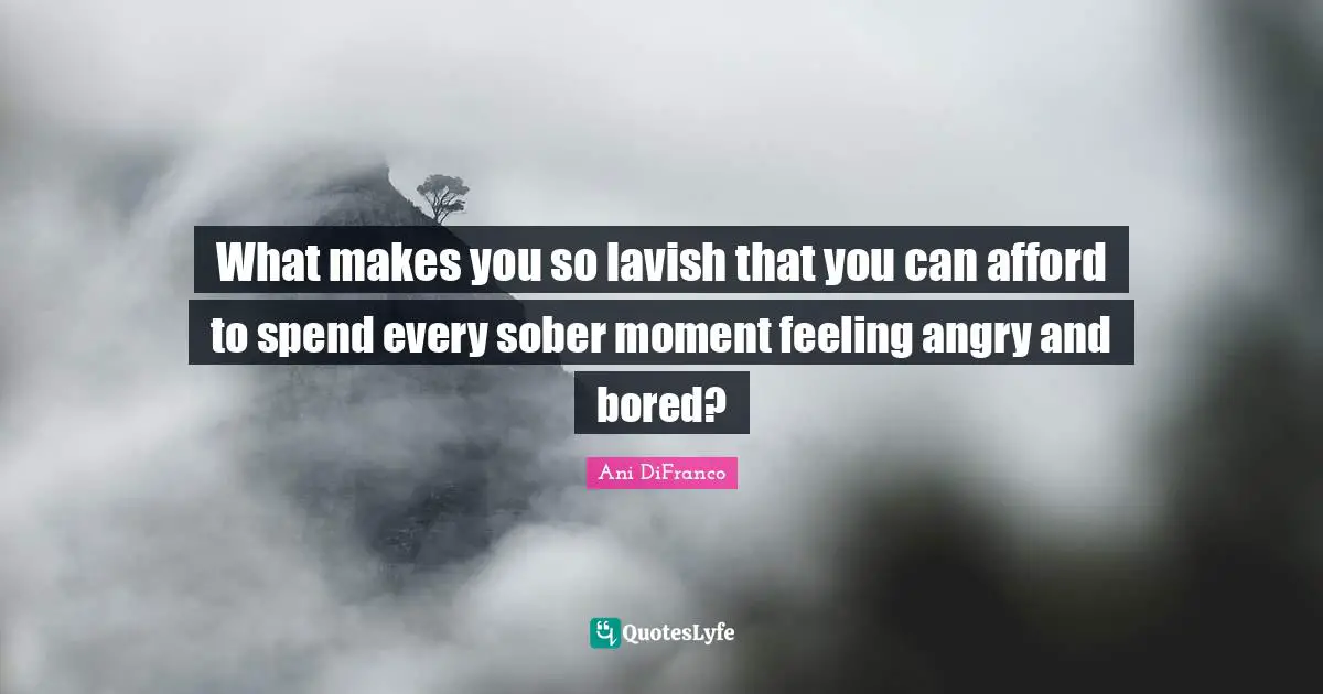 What makes you so lavish that you can afford to spend every sober moment feeling angry and bored?