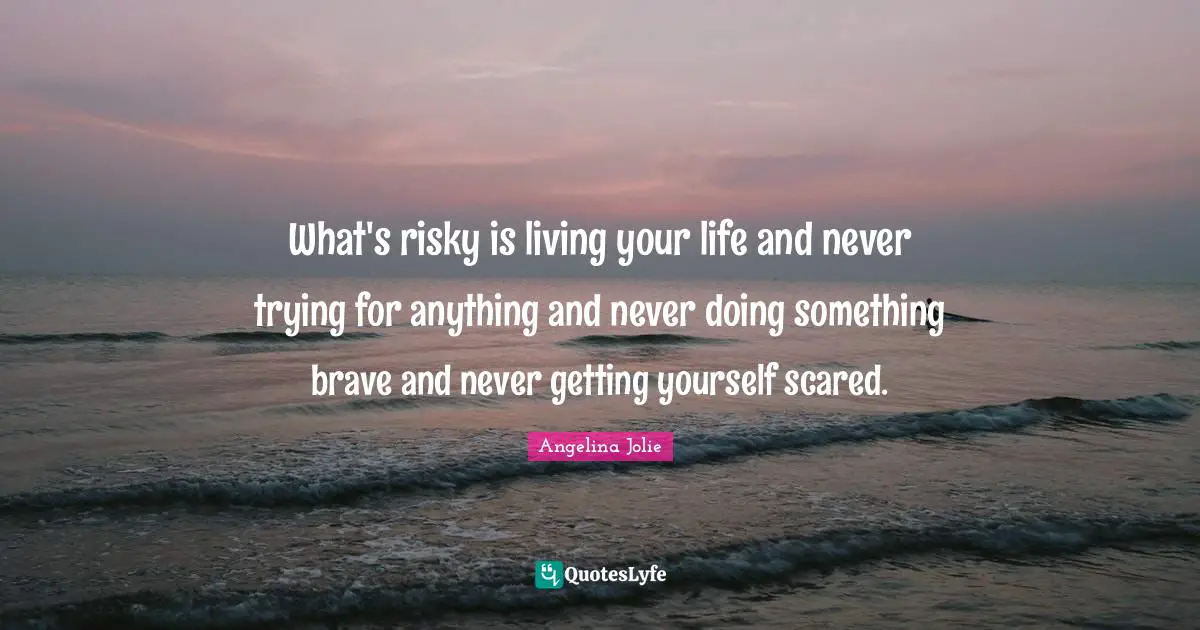 What's risky is living your life and never trying for anything and never doing something brave and never getting yourself scared.
