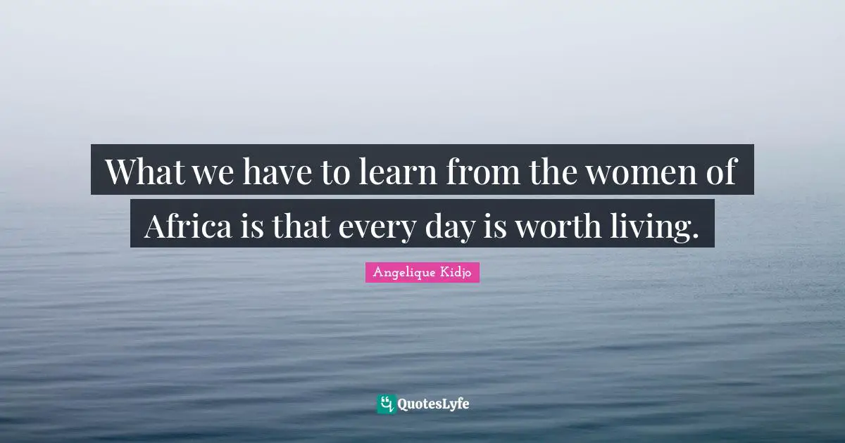 What we have to learn from the women of Africa is that every day is worth living.