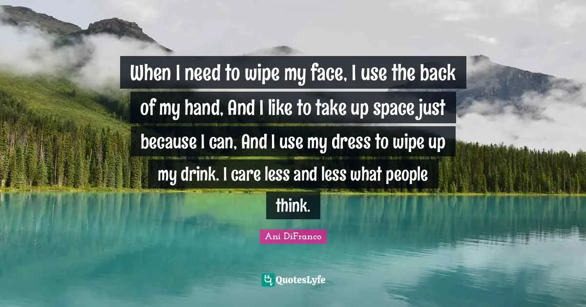 When I need to wipe my face, I use the back of my hand, And I like to take up space just because I can, And I use my dress to wipe up my drink. I care less and less what people think.