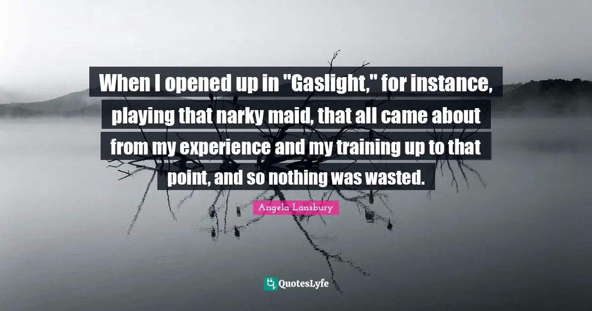 When I opened up in "Gaslight," for instance, playing that narky maid, that all came about from my experience and my training up to that point, and so nothing was wasted.