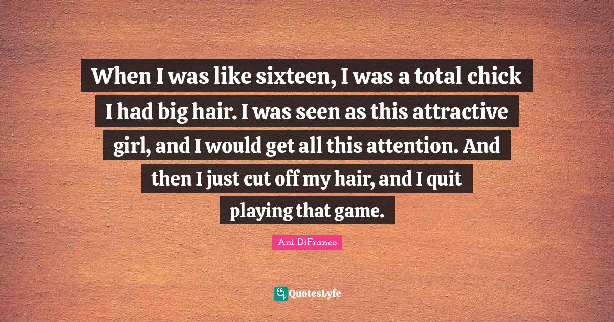 When I was like sixteen, I was a total chick I had big hair. I was seen as this attractive girl, and I would get all this attention. And then I just cut off my hair, and I quit playing that game.
