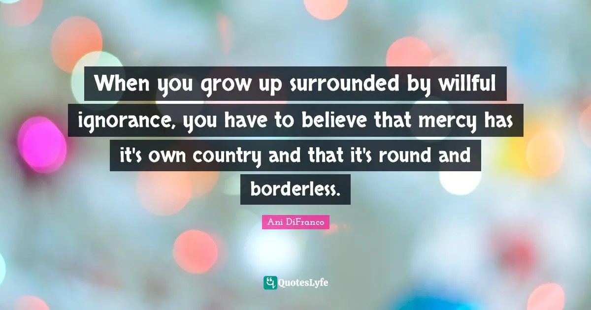 When you grow up surrounded by willful ignorance, you have to believe that mercy has it's own country and that it's round and borderless.