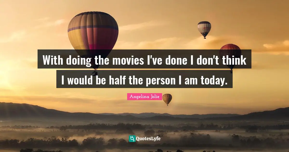 With doing the movies I've done I don't think I would be half the person I am today.