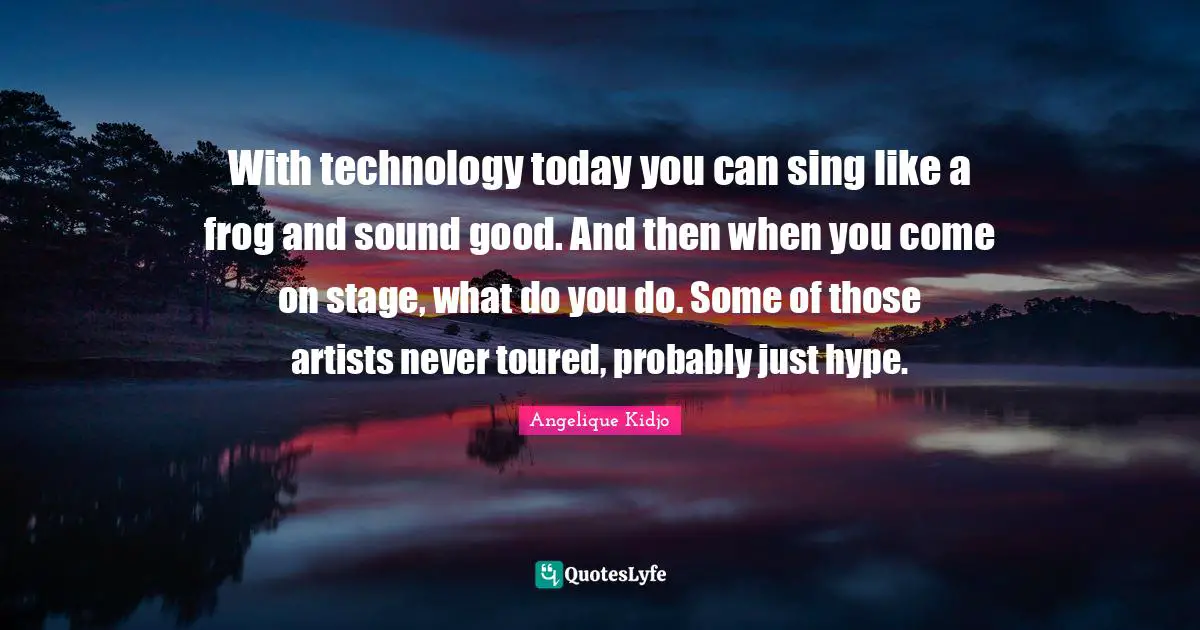 With technology today you can sing like a frog and sound good. And then when you come on stage, what do you do. Some of those artists never toured, probably just hype.