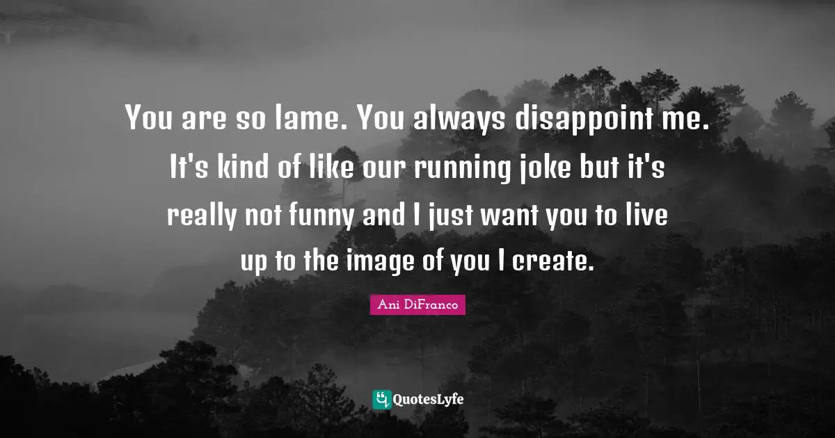 You are so lame. You always disappoint me. It's kind of like our running joke but it's really not funny and I just want you to live up to the image of you I create.