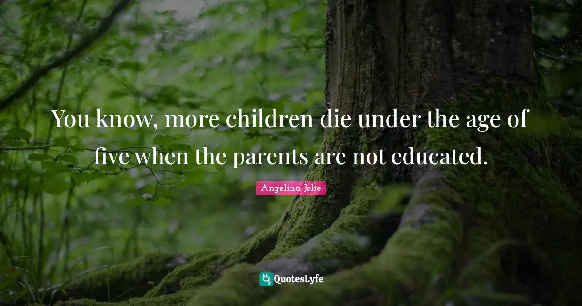 You know, more children die under the age of five when the parents are not educated.