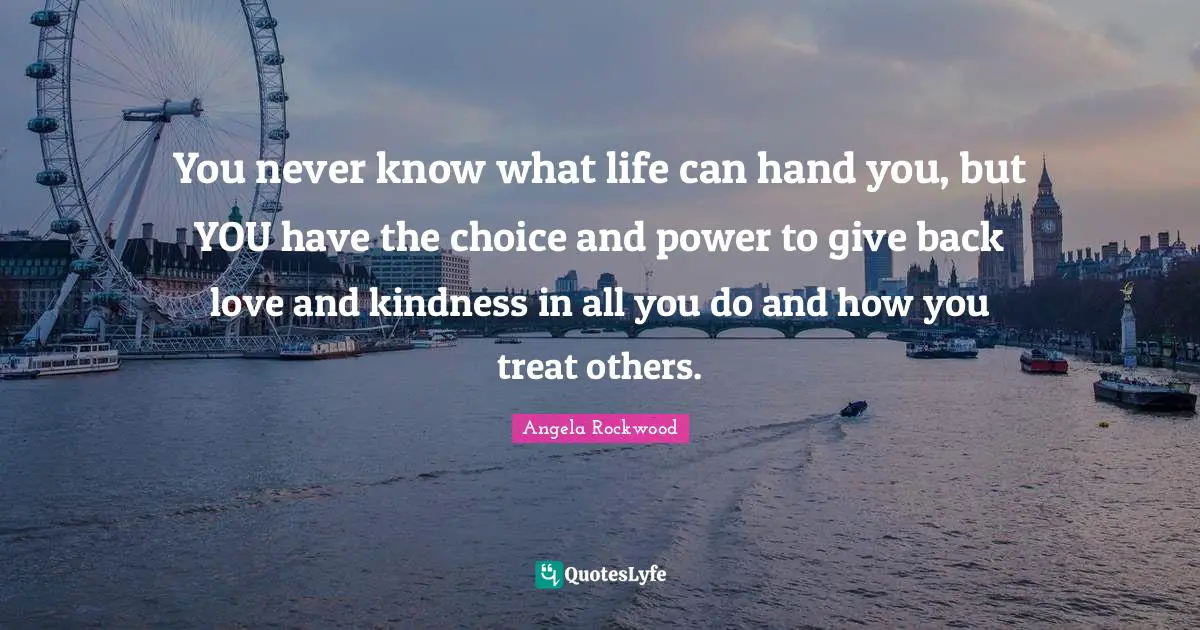 You never know what life can hand you, but YOU have the choice and power to give back love and kindness in all you do and how you treat others.