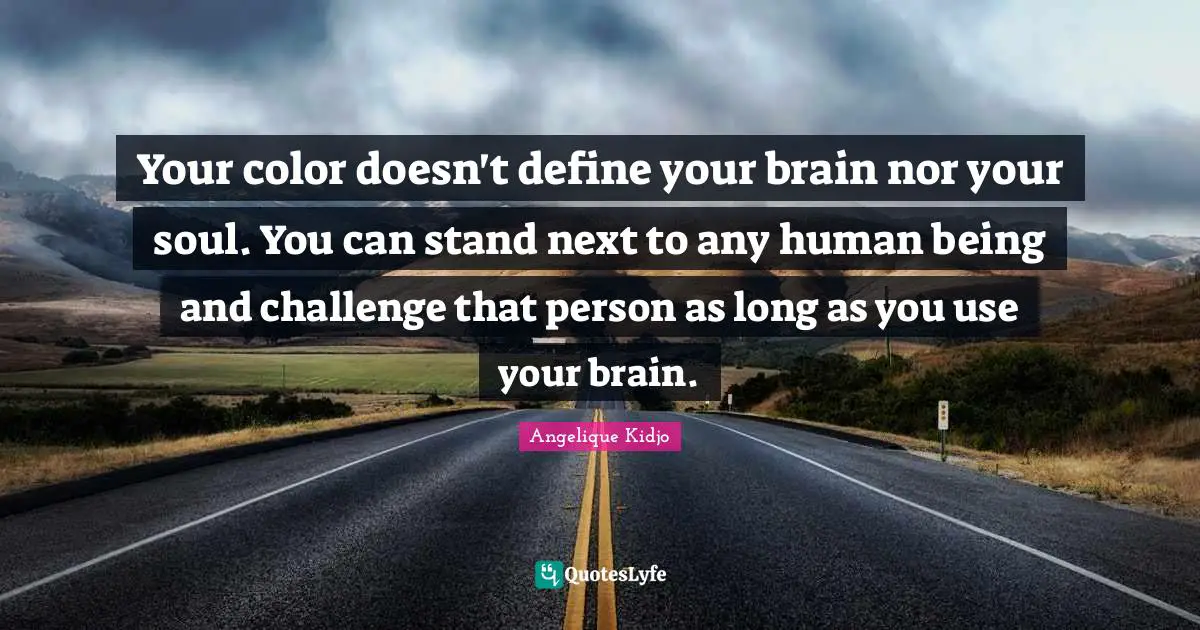 Your color doesn't define your brain nor your soul. You can stand next to any human being and challenge that person as long as you use your brain.