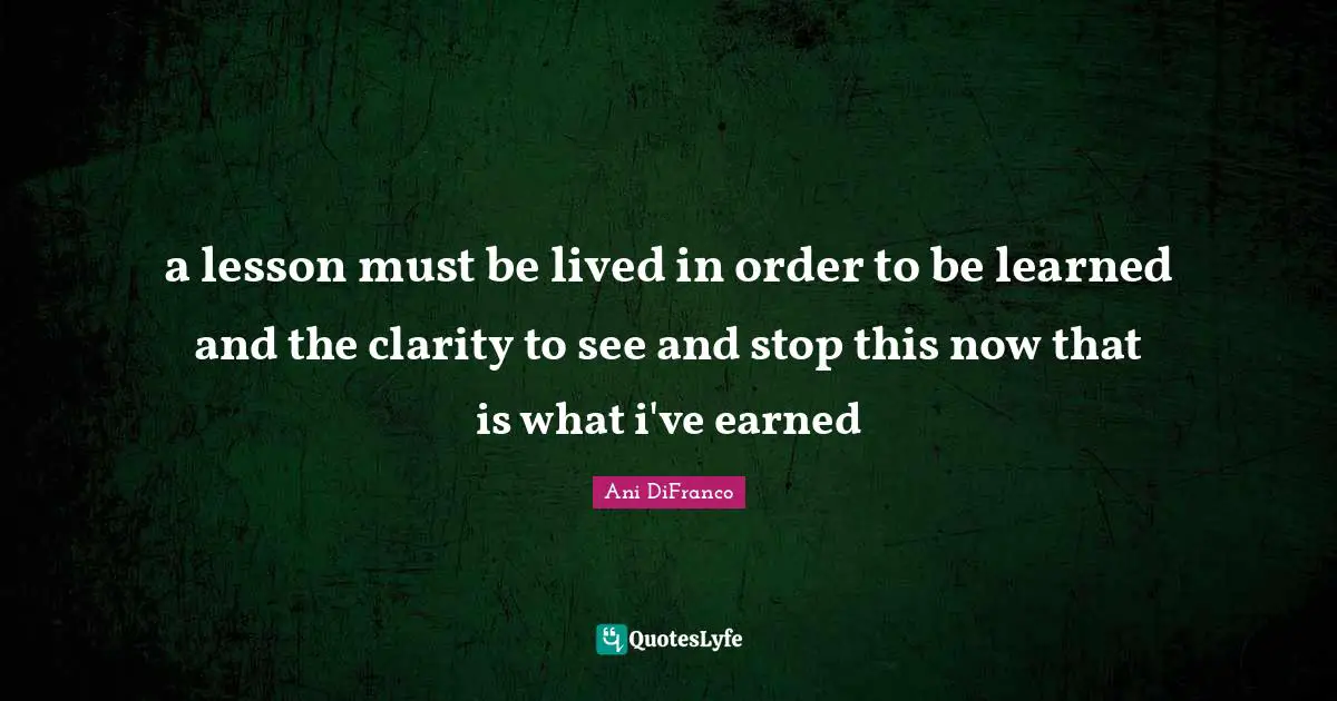 a lesson must be lived in order to be learned and the clarity to see and stop this now that is what i've earned