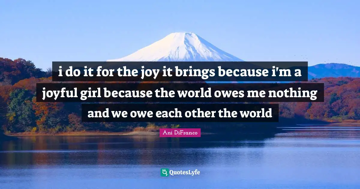 i do it for the joy it brings because i'm a joyful girl because the world owes me nothing and we owe each other the world