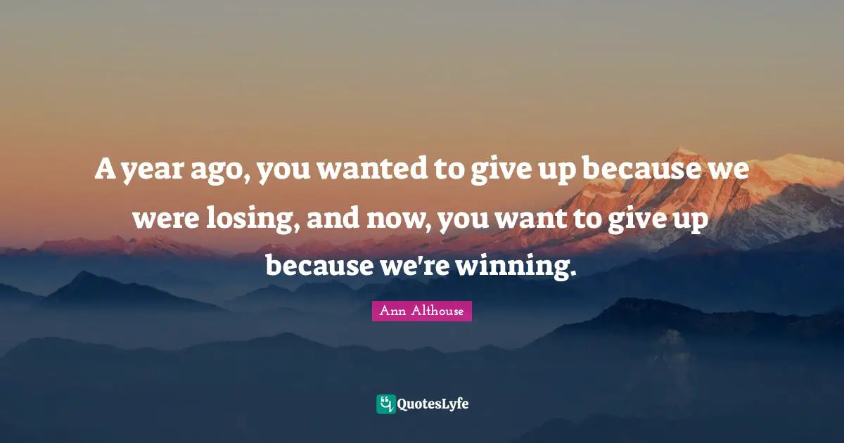 A year ago, you wanted to give up because we were losing, and now, you want to give up because we're winning.