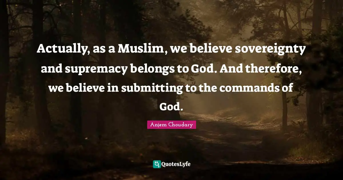 Actually, as a Muslim, we believe sovereignty and supremacy belongs to God. And therefore, we believe in submitting to the commands of God.