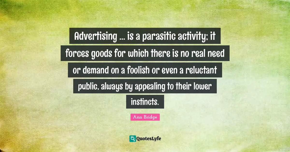 Advertising ... is a parasitic activity; it forces goods for which there is no real need or demand on a foolish or even a reluctant public, always by appealing to their lower instincts.