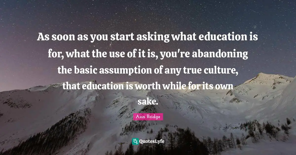 As soon as you start asking what education is for, what the use of it is, you're abandoning the basic assumption of any true culture, that education is worth while for its own sake.