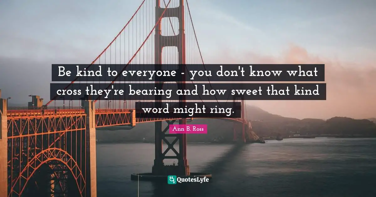 Be kind to everyone - you don't know what cross they're bearing and how sweet that kind word might ring.