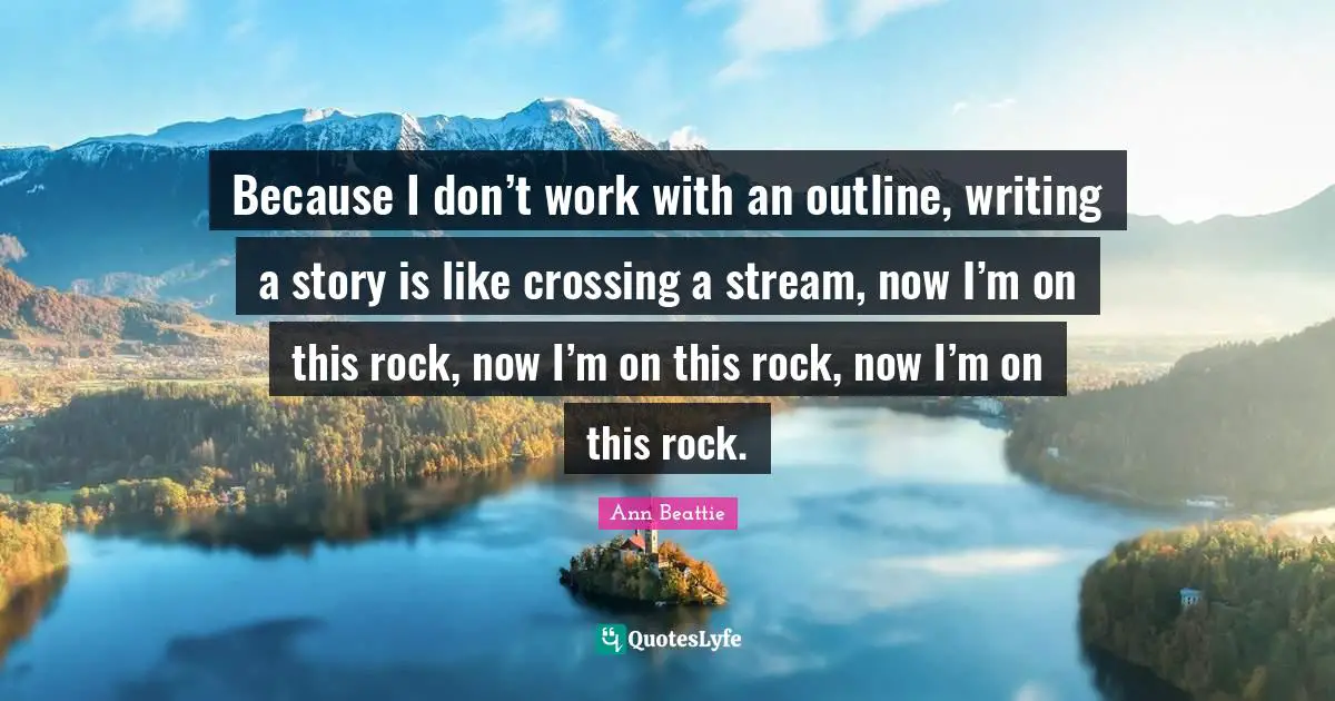 Because I don’t work with an outline, writing a story is like crossing a stream, now I’m on this rock, now I’m on this rock, now I’m on this rock.