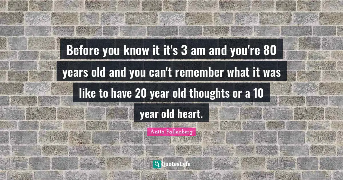 Before you know it it's 3 am and you're 80 years old and you can't remember what it was like to have 20 year old thoughts or a 10 year old heart.