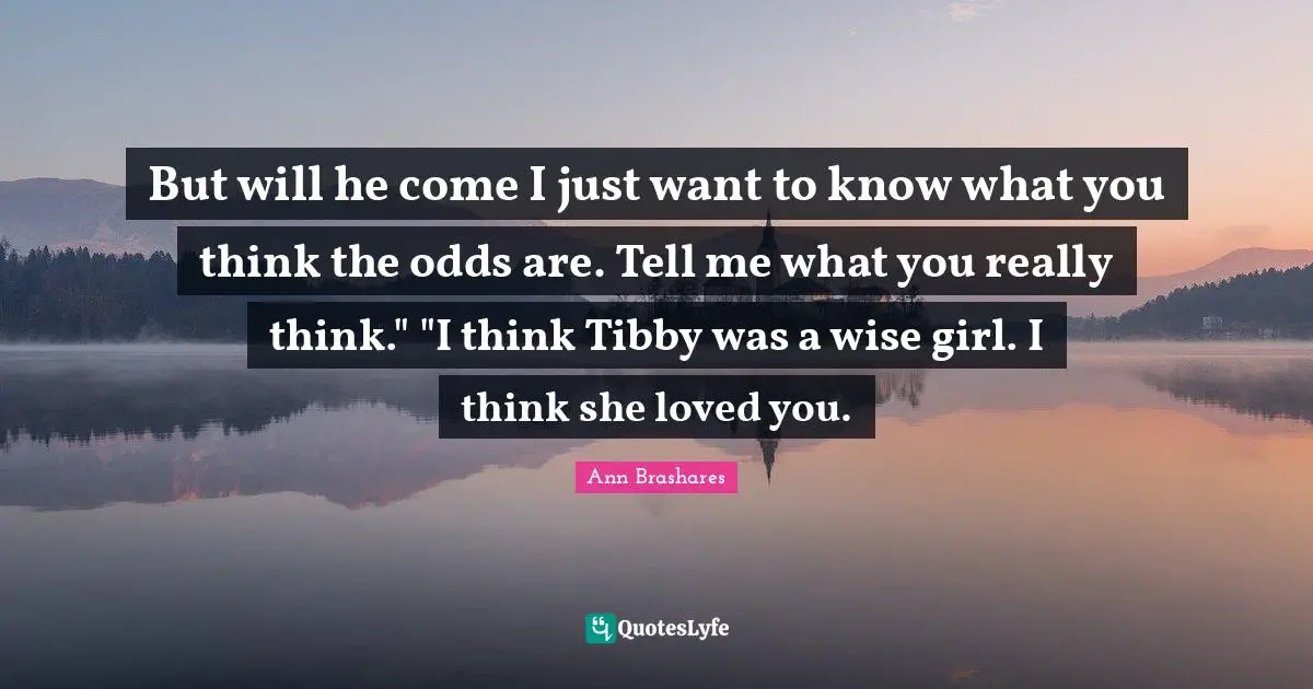 But will he come I just want to know what you think the odds are. Tell me what you really think." "I think Tibby was a wise girl. I think she loved you.