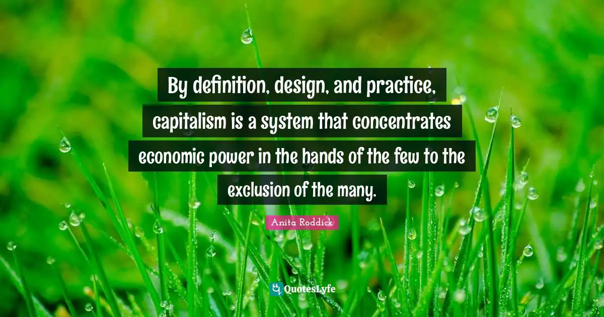 By definition, design, and practice, capitalism is a system that concentrates economic power in the hands of the few to the exclusion of the many.
