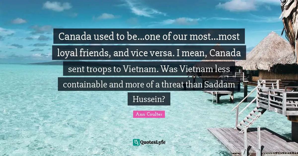 Canada used to be...one of our most...most loyal friends, and vice versa. I mean, Canada sent troops to Vietnam. Was Vietnam less containable and more of a threat than Saddam Hussein?