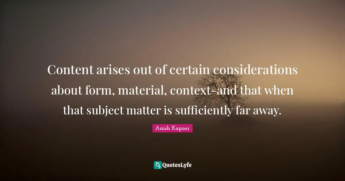 Content arises out of certain considerations about form, material, context-and that when that subject matter is sufficiently far away.