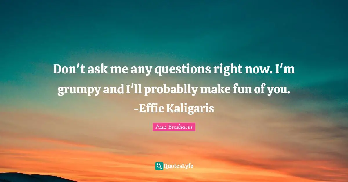 Don't ask me any questions right now. I'm grumpy and I'll probablly make fun of you. -Effie Kaligaris