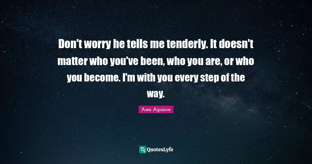 Don't worry he tells me tenderly. It doesn't matter who you've been, who you are, or who you become. I'm with you every step of the way.