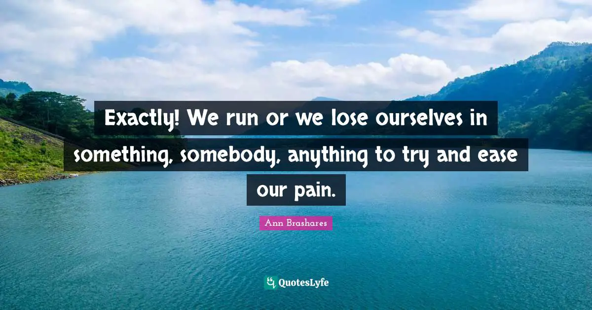 Exactly! We run or we lose ourselves in something, somebody, anything to try and ease our pain.